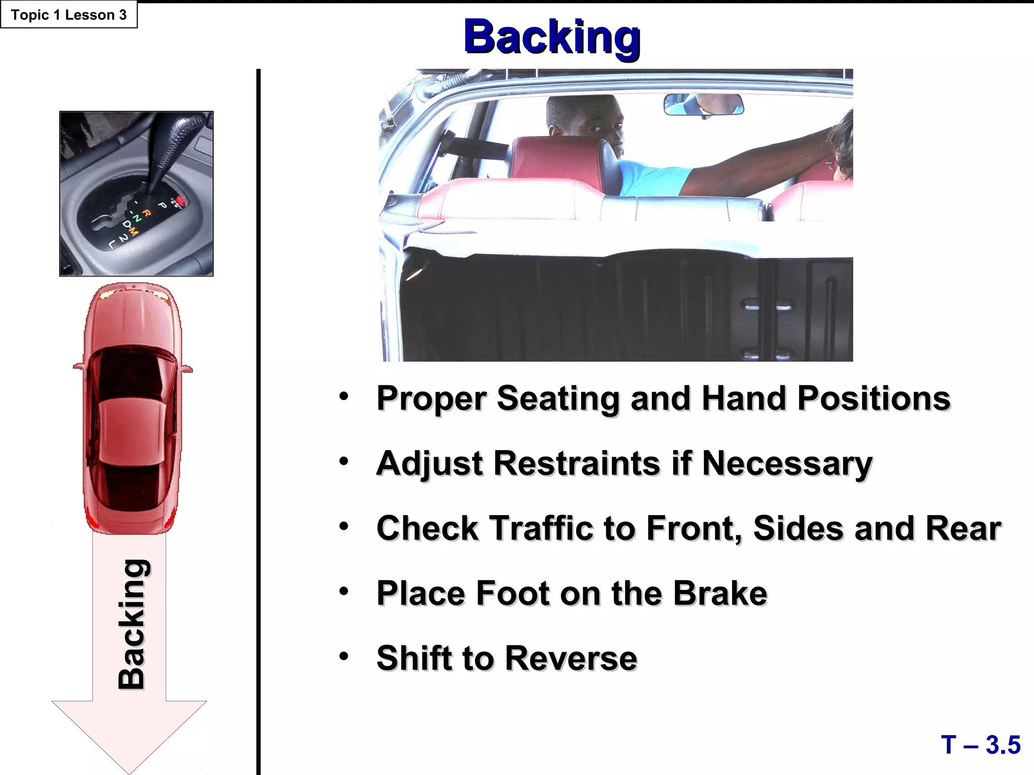 • Proper Seating and Hand PositionsProper Seating and Hand Positions
• Adjust Restraints if NecessaryAdjust Restraints if Necessary
• Check Traffic to Front, Sides and RearCheck Traffic to Front, Sides and Rear
• Place Foot on the BrakePlace Foot on the Brake
• Shift to ReverseShift to Reverse
T – 3.5
Topic 1 Lesson 3
BackingBacking
BackingBacking
 