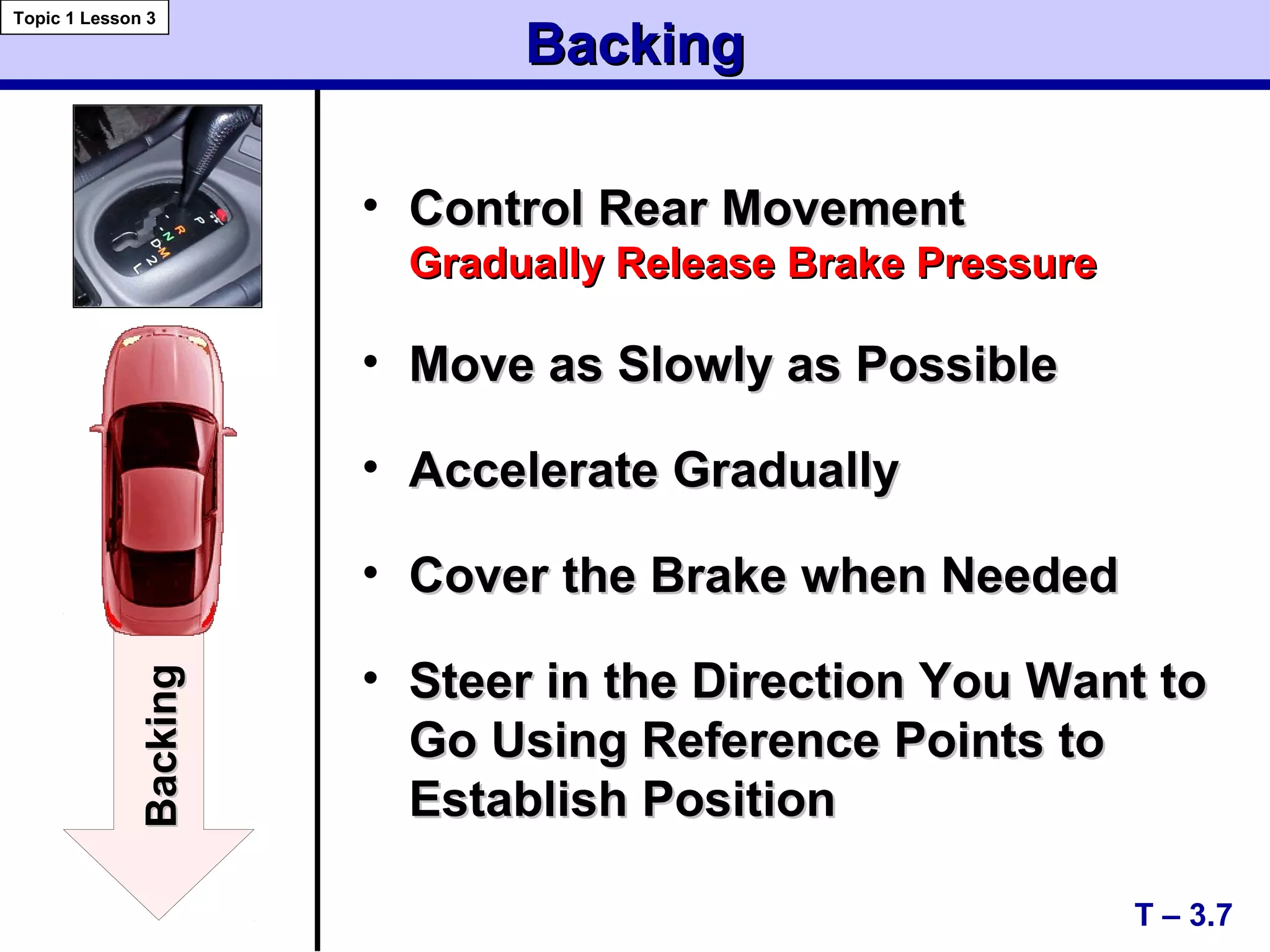 • Control Rear MovementControl Rear Movement
Gradually Release Brake PressureGradually Release Brake Pressure
• Move as Slowly as PossibleMove as Slowly as Possible
• Accelerate GraduallyAccelerate Gradually
• Cover the Brake when NeededCover the Brake when Needed
• Steer in the Direction You Want toSteer in the Direction You Want to
Go Using Reference Points toGo Using Reference Points to
Establish PositionEstablish Position
BackingBacking
T – 3.7
Topic 1 Lesson 3
BackingBacking
 
