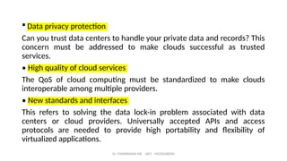  Data privacy protection
Can you trust data centers to handle your private data and records? This
concern must be addressed to make clouds successful as trusted
services.
• High quality of cloud services
The QoS of cloud computing must be standardized to make clouds
interoperable among multiple providers.
• New standards and interfaces
This refers to solving the data lock-in problem associated with data
centers or cloud providers. Universally accepted APIs and access
protocols are needed to provide high portability and flexibility of
virtualized applications.
Dr. PUSHPARANI MK AIET, MOODABIDRI
 