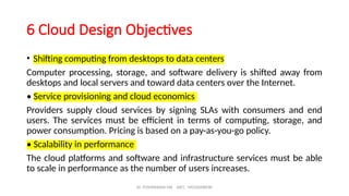 Dr. PUSHPARANI MK AIET, MOODABIDRI
6 Cloud Design Objectives
• Shifting computing from desktops to data centers
Computer processing, storage, and software delivery is shifted away from
desktops and local servers and toward data centers over the Internet.
• Service provisioning and cloud economics
Providers supply cloud services by signing SLAs with consumers and end
users. The services must be efficient in terms of computing, storage, and
power consumption. Pricing is based on a pay-as-you-go policy.
• Scalability in performance
The cloud platforms and software and infrastructure services must be able
to scale in performance as the number of users increases.
 