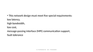 Dr. PUSHPARANI MK AIET, MOODABIDRI
• This network design must meet five special requirements:
low latency,
high bandwidth,
low cost,
message-passing interface (MPI) communication support,
fault tolerance
 