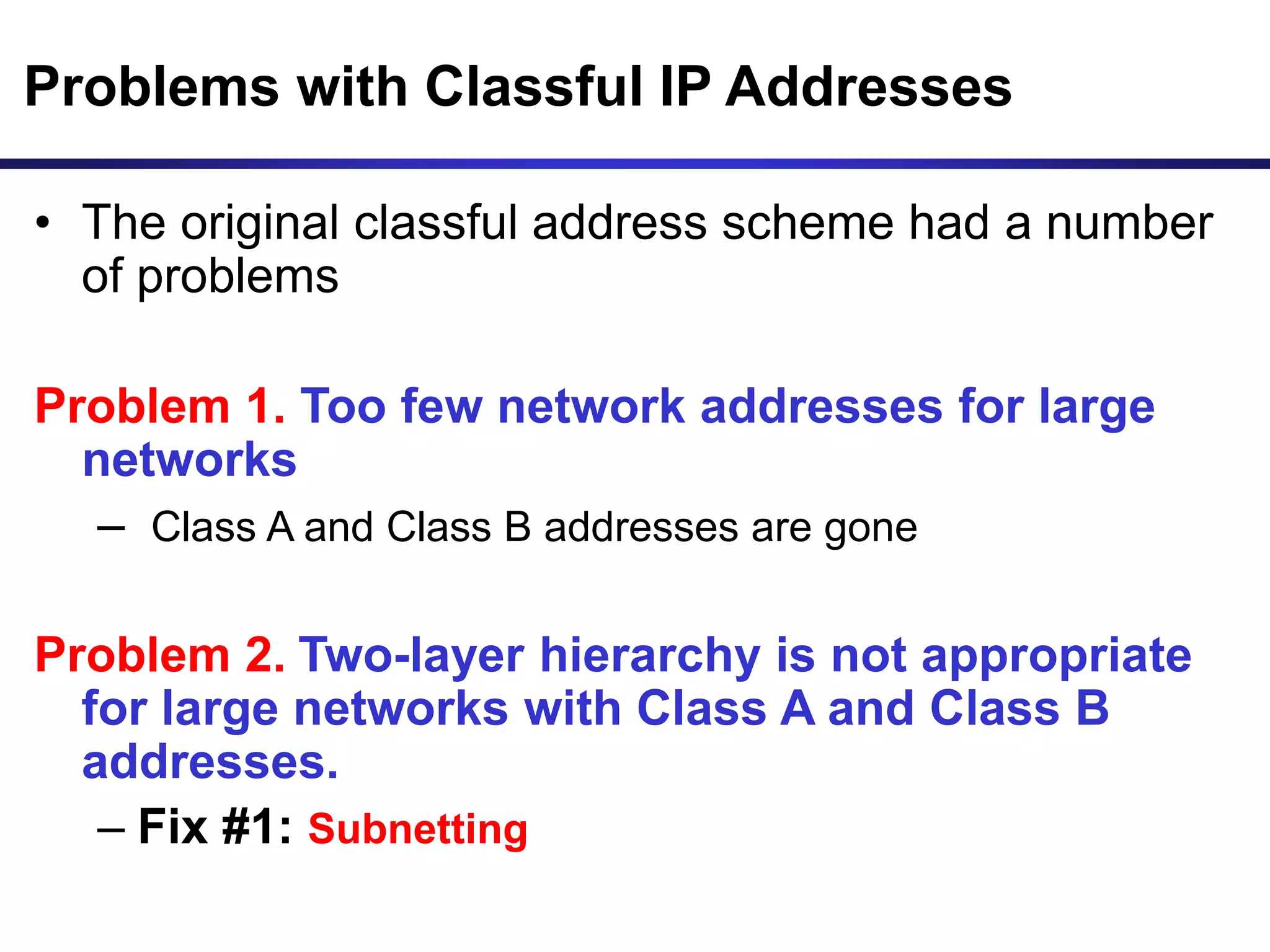Problems with Classful IP Addresses
• The original classful address scheme had a number
of problems
Problem 1. Too few network addresses for large
networks
– Class A and Class B addresses are gone
Problem 2. Two-layer hierarchy is not appropriate
for large networks with Class A and Class B
addresses.
– Fix #1: Subnetting
 