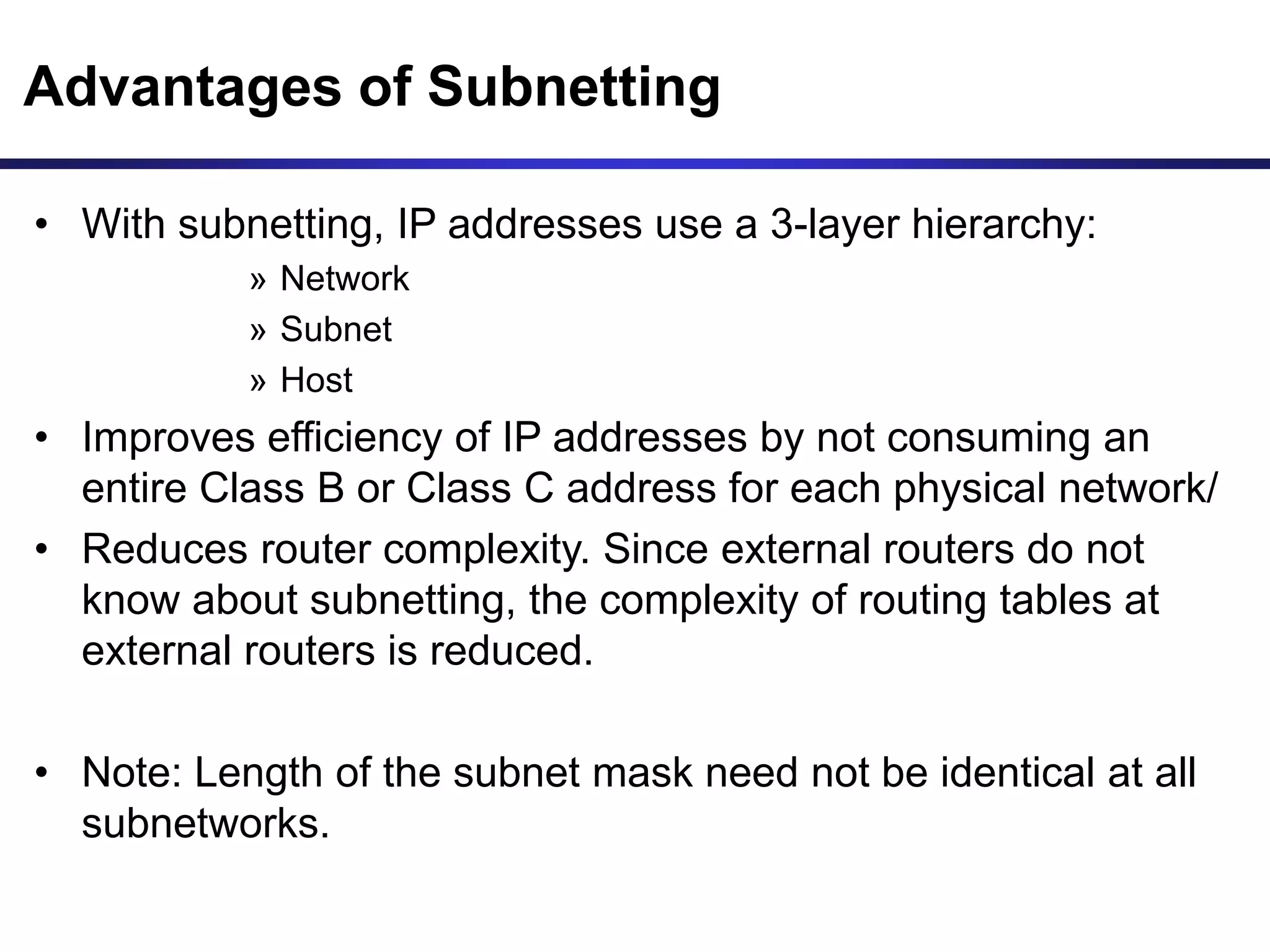Advantages of Subnetting
• With subnetting, IP addresses use a 3-layer hierarchy:
» Network
» Subnet
» Host
• Improves efficiency of IP addresses by not consuming an
entire Class B or Class C address for each physical network/
• Reduces router complexity. Since external routers do not
know about subnetting, the complexity of routing tables at
external routers is reduced.
• Note: Length of the subnet mask need not be identical at all
subnetworks.
 