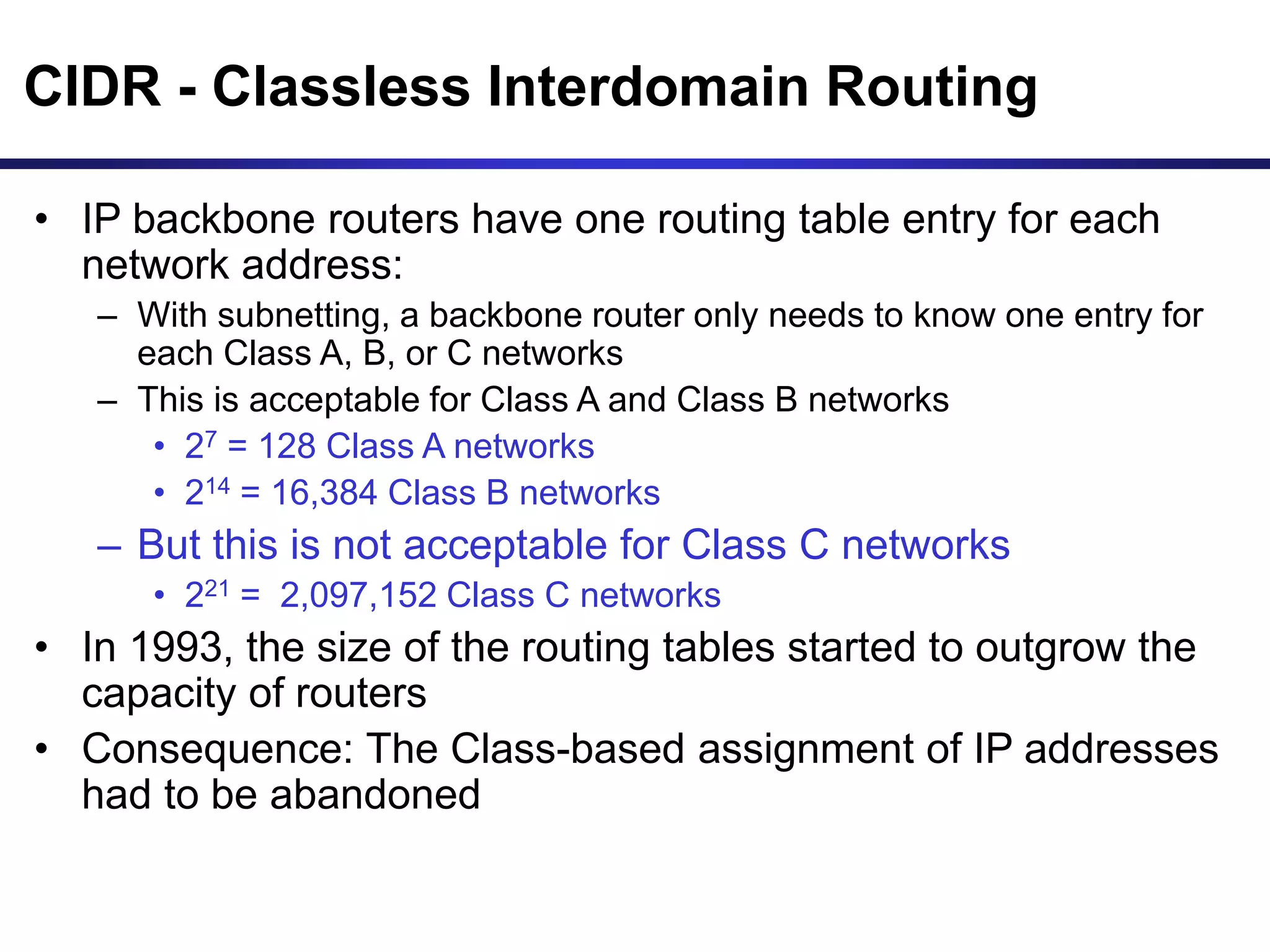 CIDR - Classless Interdomain Routing
• IP backbone routers have one routing table entry for each
network address:
– With subnetting, a backbone router only needs to know one entry for
each Class A, B, or C networks
– This is acceptable for Class A and Class B networks
• 27 = 128 Class A networks
• 214 = 16,384 Class B networks
– But this is not acceptable for Class C networks
• 221 = 2,097,152 Class C networks
• In 1993, the size of the routing tables started to outgrow the
capacity of routers
• Consequence: The Class-based assignment of IP addresses
had to be abandoned
 