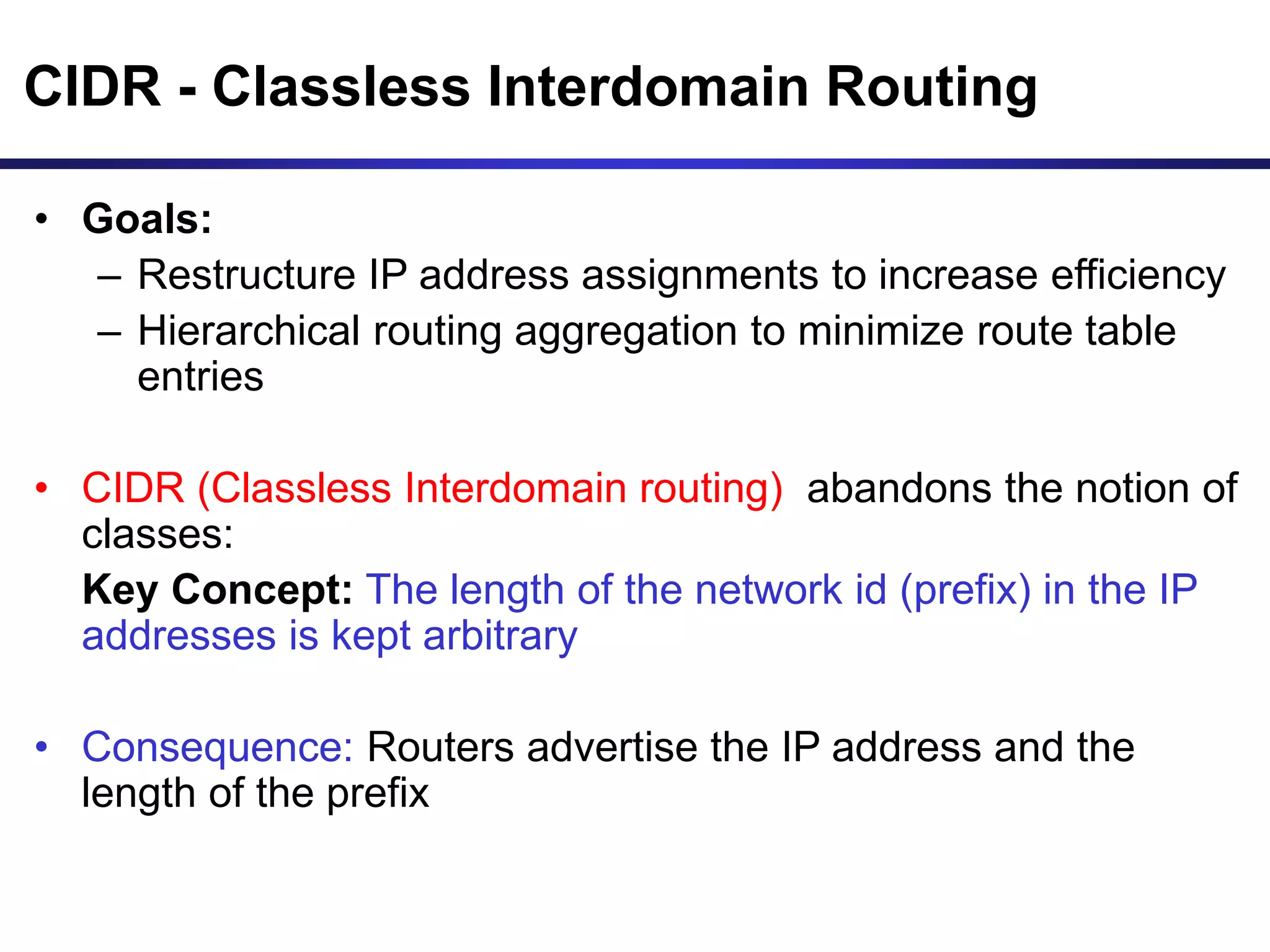 CIDR - Classless Interdomain Routing
• Goals:
– Restructure IP address assignments to increase efficiency
– Hierarchical routing aggregation to minimize route table
entries
• CIDR (Classless Interdomain routing) abandons the notion of
classes:
Key Concept: The length of the network id (prefix) in the IP
addresses is kept arbitrary
• Consequence: Routers advertise the IP address and the
length of the prefix
 