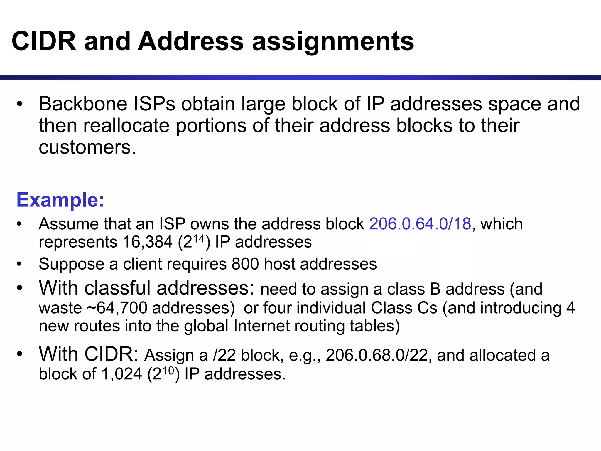 CIDR and Address assignments
• Backbone ISPs obtain large block of IP addresses space and
then reallocate portions of their address blocks to their
customers.
Example:
• Assume that an ISP owns the address block 206.0.64.0/18, which
represents 16,384 (214) IP addresses
• Suppose a client requires 800 host addresses
• With classful addresses: need to assign a class B address (and
waste ~64,700 addresses) or four individual Class Cs (and introducing 4
new routes into the global Internet routing tables)
• With CIDR: Assign a /22 block, e.g., 206.0.68.0/22, and allocated a
block of 1,024 (210) IP addresses.
 