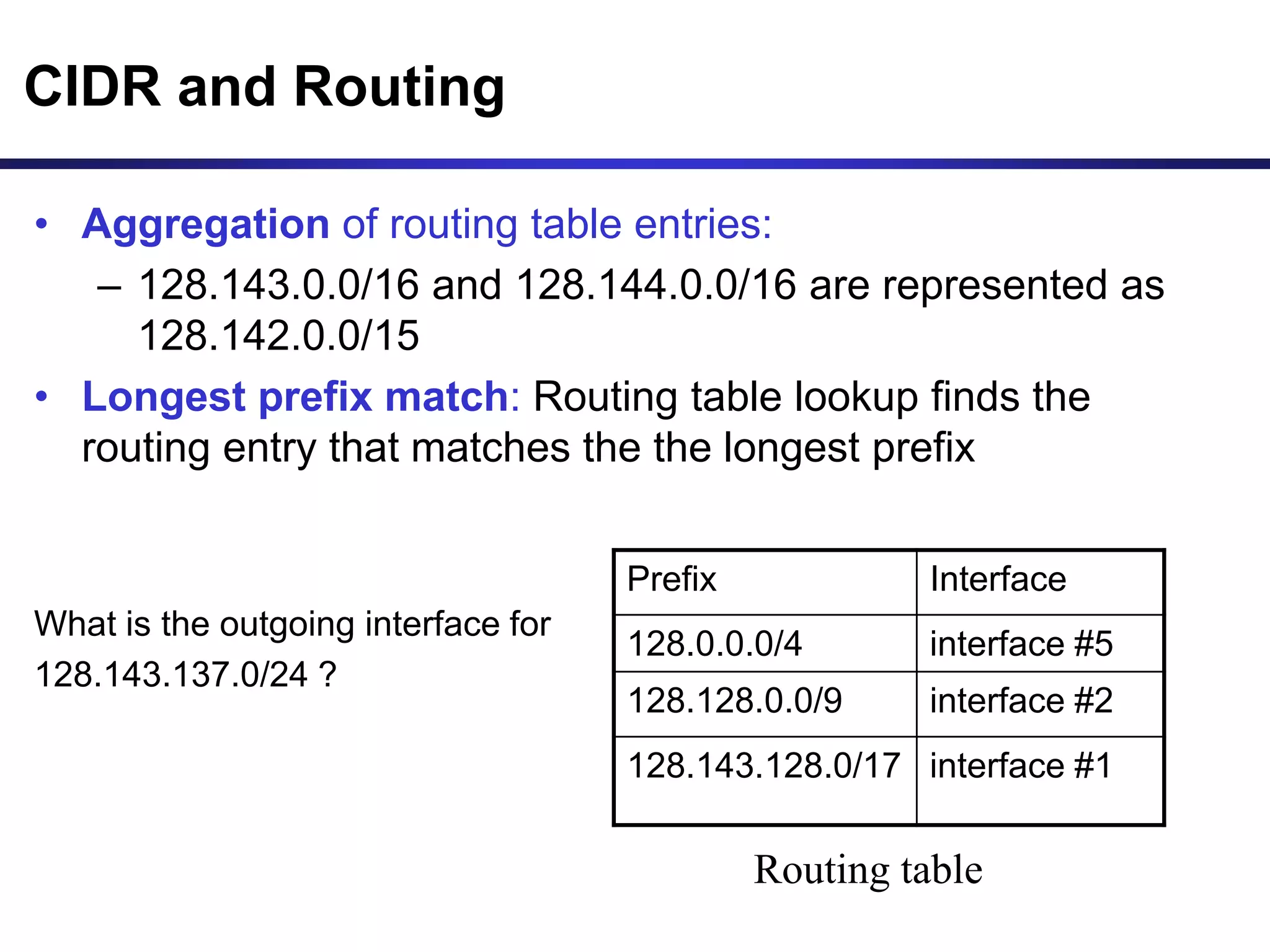 CIDR and Routing
• Aggregation of routing table entries:
– 128.143.0.0/16 and 128.144.0.0/16 are represented as
128.142.0.0/15
• Longest prefix match: Routing table lookup finds the
routing entry that matches the the longest prefix
What is the outgoing interface for
128.143.137.0/24 ?
Prefix Interface
128.0.0.0/4 interface #5
128.128.0.0/9 interface #2
128.143.128.0/17 interface #1
Routing table
 