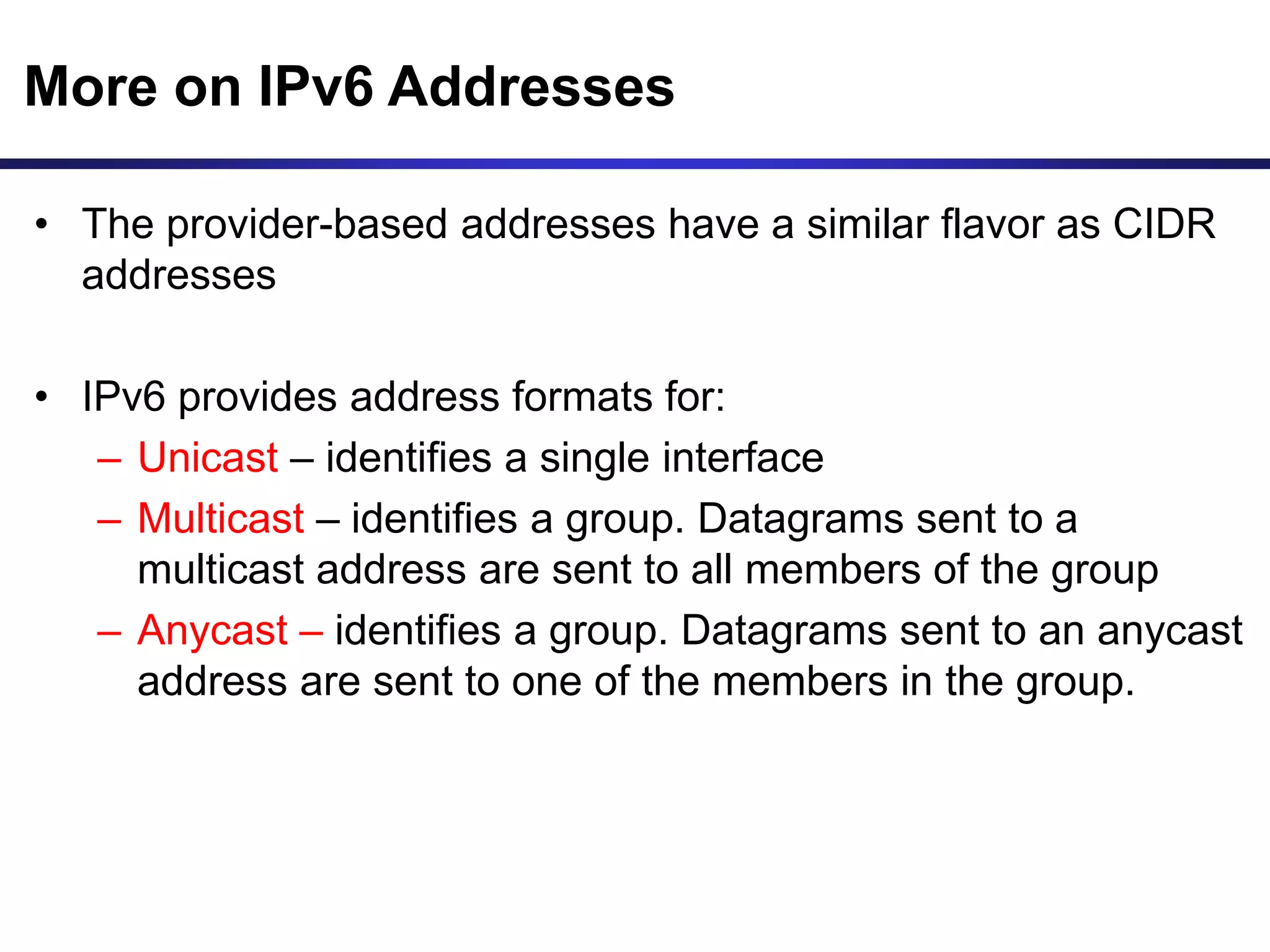 More on IPv6 Addresses
• The provider-based addresses have a similar flavor as CIDR
addresses
• IPv6 provides address formats for:
– Unicast – identifies a single interface
– Multicast – identifies a group. Datagrams sent to a
multicast address are sent to all members of the group
– Anycast – identifies a group. Datagrams sent to an anycast
address are sent to one of the members in the group.
 