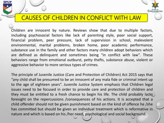 CAUSES OF CHILDREN IN CONFLICT WITH LAW
Children are innocent by nature. Reviews show that due to multiple factors,
including psychosocial factors like lack of parenting style, poor social support,
financial problem, peer pressure, lack of supervision in school, malevolent
environmental, marital problems, broken home, poor academic performance,
substance use in the family and other factors many children adopt behaviors which
are defined as delinquent and sometimes being “in conflict with law”. These
behaviors range from emotional outburst, petty thefts, substance abuse, violent or
aggressive behavior to more serious types of crimes.
The principle of Juvenile Justice (Care and Protection of Children) Act 2015 says that
“any child shall be presumed to be an innocent of any mala fide or criminal intent up
to the age of eighteen years”. Juvenile Justice System emphasis that Children legal
issues need to be focused in order to provide care and protection of children and
they must be entitled to a fresh chance to begin his life. The child probably lacks
foresight on the repercussions /consequences of his actions. It is accepted that a
child offender should not be given punishment based on the kind of offence he /she
has committed but should be given an individual treatment which is reformative in
nature and which is based on his /her need, psychological and social background.
 