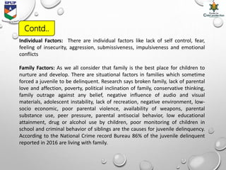 Individual Factors: There are individual factors like lack of self control, fear,
feeling of insecurity, aggression, submissiveness, impulsiveness and emotional
conflicts
Family Factors: As we all consider that family is the best place for children to
nurture and develop. There are situational factors in families which sometime
forced a juvenile to be delinquent. Research says broken family, lack of parental
love and affection, poverty, political inclination of family, conservative thinking,
family outrage against any belief, negative influence of audio and visual
materials, adolescent instability, lack of recreation, negative environment, low-
socio economic, poor parental violence, availability of weapons, parental
substance use, peer pressure, parental antisocial behavior, low educational
attainment, drug or alcohol use by children, poor monitoring of children in
school and criminal behavior of siblings are the causes for juvenile delinquency.
According to the National Crime record Bureau 86% of the juvenile delinquent
reported in 2016 are living with family.
Contd..
 