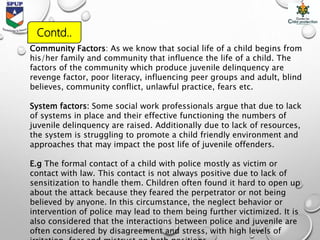 Contd..
Community Factors: As we know that social life of a child begins from
his/her family and community that influence the life of a child. The
factors of the community which produce juvenile delinquency are
revenge factor, poor literacy, influencing peer groups and adult, blind
believes, community conflict, unlawful practice, fears etc.
System factors: Some social work professionals argue that due to lack
of systems in place and their effective functioning the numbers of
juvenile delinquency are raised. Additionally due to lack of resources,
the system is struggling to promote a child friendly environment and
approaches that may impact the post life of juvenile offenders.
E.g The formal contact of a child with police mostly as victim or
contact with law. This contact is not always positive due to lack of
sensitization to handle them. Children often found it hard to open up
about the attack because they feared the perpetrator or not being
believed by anyone. In this circumstance, the neglect behavior or
intervention of police may lead to them being further victimized. It is
also considered that the interactions between police and juvenile are
often considered by disagreement and stress, with high levels of
 