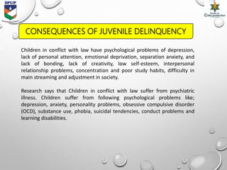 Children in conflict with law have psychological problems of depression,
lack of personal attention, emotional deprivation, separation anxiety, and
lack of bonding, lack of creativity, low self-esteem, interpersonal
relationship problems, concentration and poor study habits, difficulty in
main streaming and adjustment in society.
Research says that Children in conflict with law suffer from psychiatric
illness. Children suffer from following psychological problems like;
depression, anxiety, personality problems, obsessive compulsive disorder
(OCD), substance use, phobia, suicidal tendencies, conduct problems and
learning disabilities.
CONSEQUENCES OF JUVENILE DELINQUENCY
 