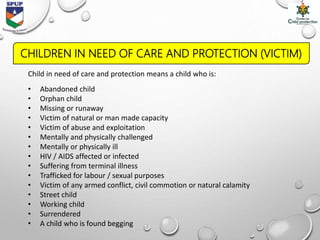 Child in need of care and protection means a child who is:
• Abandoned child
• Orphan child
• Missing or runaway
• Victim of natural or man made capacity
• Victim of abuse and exploitation
• Mentally and physically challenged
• Mentally or physically ill
• HIV / AIDS affected or infected
• Suffering from terminal illness
• Trafficked for labour / sexual purposes
• Victim of any armed conflict, civil commotion or natural calamity
• Street child
• Working child
• Surrendered
• A child who is found begging
CHILDREN IN NEED OF CARE AND PROTECTION (VICTIM)
 