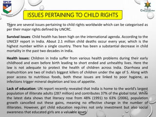 ISSUES PERTAINING TO CHILD RIGHTS
There are several issues pertaining to child rights worldwide which can be categorised as
per their major rights defined by UNCRC.
Survival issues: Child health has been high on the international agenda. According to the
UNICEF report in India. About 2.1 million child deaths occur every year, which is the
highest number within a single country. There has been a substantial decrease in child
mortality in the past two decades in India.
Health issues: Children in India suffer from various health problems during their early
childhood and even before birth leading to short ended and unhealthy lives. Here the
law is not adequate to protect the health of children across India. Diarrhoea and
malnutrition are two of India’s biggest killers of children under the age of 5. Along with
poor access to nutritious foods, both these issues are linked to poor hygiene, as
infections trigger mineral depletion and loss of appetite.
Lack of education: UN report recently revealed that India is home to the world’s largest
population of illiterate adults (287 million) and contributes 37% of the global total. While
the latest data shows that literacy rose from 48% (1991) to 63% (2006), population
growth cancelled out these gains, meaning no effective change in the number of
illiterates. However, girl child education requires not only investment but also social
awareness that educated girls are a valuable asset.
 