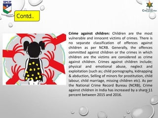 Crime against children: Children are the most
vulnerable and innocent victims of crimes. There is
no separate classification of offences against
children as per NCRB. Generally, the offences
committed against children or the crimes in which
children are the victims are considered as crime
against children. Crimes against children include;
physical and emotional abuse, neglect and
exploitation (such as; child pornography, kidnapping
& abduction, Selling of minors for prostitution, child
labour, child marriage, missing children etc). As per
the National Crime Record Bureau (NCRB), Crime
against children in India has increased by a sharp 11
percent between 2015 and 2016.
Contd..
 