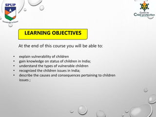 At the end of this course you will be able to:
• explain vulnerability of children
• gain knowledge on status of children in India;
• understand the types of vulnerable children
• recognized the children issues in India;
• describe the causes and consequences pertaining to children
issues ;
LEARNING OBJECTIVES
 