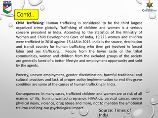 Child Trafficking: Human trafficking is considered to be the third largest
organized crime globally. Trafficking of children and women is a serious
concern prevalent in India. According to the statistics of the Ministry of
Women and Child Development Govt. of India, 19,223 women and children
were trafficked in 2016 against 15,448 in 2015. India is the source, destination
and transit country for human trafficking who then get involved in forced
labor and sex trafficking. People from the lower caste or the tribal
communities, women and children from the excluded groups of the society
are generally lured of a better lifestyle and employment opportunity and sold
by the agents.
Poverty, uneven employment, gender discrimination, harmful traditional and
cultural practices and lack of proper policy implementation to end this grave
condition are some of the causes of human trafficking in India.
Consequences: In many cases, trafficked children and women are at risk of all
manner of ills, from unwanted pregnancy, HIV/Aids, cervical cancer, severe
physical injury, violence, drug abuse and more, not to mention the emotional
trauma and long-run psychological impact.
Source: Times of
India
Contd..
 