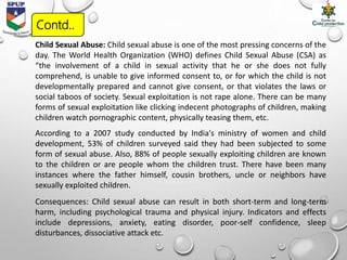 Child Sexual Abuse: Child sexual abuse is one of the most pressing concerns of the
day. The World Health Organization (WHO) defines Child Sexual Abuse (CSA) as
“the involvement of a child in sexual activity that he or she does not fully
comprehend, is unable to give informed consent to, or for which the child is not
developmentally prepared and cannot give consent, or that violates the laws or
social taboos of society. Sexual exploitation is not rape alone. There can be many
forms of sexual exploitation like clicking indecent photographs of children, making
children watch pornographic content, physically teasing them, etc.
According to a 2007 study conducted by India's ministry of women and child
development, 53% of children surveyed said they had been subjected to some
form of sexual abuse. Also, 88% of people sexually exploiting children are known
to the children or are people whom the children trust. There have been many
instances where the father himself, cousin brothers, uncle or neighbors have
sexually exploited children.
Consequences: Child sexual abuse can result in both short-term and long-term
harm, including psychological trauma and physical injury. Indicators and effects
include depressions, anxiety, eating disorder, poor-self confidence, sleep
disturbances, dissociative attack etc.
Contd..
 