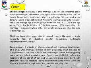 Child Marriage: The issues of child marriage is one of the concerned social
issues pertaining to violation of child rights. It is a unhealthy social practice
mostly happened in rural areas, where a girl below 18 years and a boy
below 21 years of age get married. According to 2011 nationwide census of
India, the average age of marriage for women in India is 21.2% in the age
group 15-19. The Prohibition of Child Marriage Act, 2006 states that child
marriage is a marriage where either the female is below age 18 or the male
is below age 21.
Child marriages often occur due to several reasons like poverty, social
insecurity, lack of education, gender inequalities, inadequate
implementation of the law.
Consequences: It impacts on physical, mental and emotional development
of a child. Child marriage resulted to early pregnancy which can lead to
complications at the time of birth, low birth-weight babies, both triggering
maternal and infant mortality rate. Experts say, childbirth before the
mother is of the age of 14 can lead to obstetric fistula and other health
problems. It is also affects to society as child marriage reinforces issues like
illiteracy, malnutrition, high infant and maternal mortality rates.
Contd..
 
