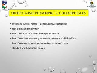 • social and cultural norms — gender, caste, geographical
• lack of data and mis system
• lack of rehabilitation and follow-up mechanism
• lack of coordination among various departments in child welfare
• lack of community participation and ownership of issues
• standard of rehabilitation homes.
OTHER CAUSES PERTAINING TO CHILDREN ISSUES
 
