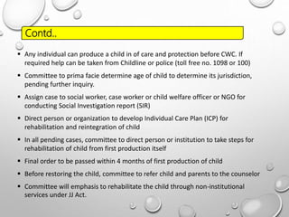  Any individual can produce a child in of care and protection before CWC. If
required help can be taken from Childline or police (toll free no. 1098 or 100)
 Committee to prima facie determine age of child to determine its jurisdiction,
pending further inquiry.
 Assign case to social worker, case worker or child welfare officer or NGO for
conducting Social Investigation report (SIR)
 Direct person or organization to develop Individual Care Plan (ICP) for
rehabilitation and reintegration of child
 In all pending cases, committee to direct person or institution to take steps for
rehabilitation of child from first production itself
 Final order to be passed within 4 months of first production of child
 Before restoring the child, committee to refer child and parents to the counselor
 Committee will emphasis to rehabilitate the child through non-institutional
services under JJ Act.
Contd..
 