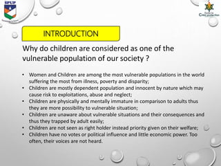 Why do children are considered as one of the
vulnerable population of our society ?
• Women and Children are among the most vulnerable populations in the world
suffering the most from illness, poverty and disparity;
• Children are mostly dependent population and innocent by nature which may
cause risk to exploitations, abuse and neglect;
• Children are physically and mentally immature in comparison to adults thus
they are more possibility to vulnerable situation;
• Children are unaware about vulnerable situations and their consequences and
thus they trapped by adult easily;
• Children are not seen as right holder instead priority given on their welfare;
• Children have no votes or political influence and little economic power. Too
often, their voices are not heard.
INTRODUCTION
 