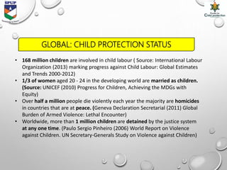 GLOBAL: CHILD PROTECTION STATUS
• 168 million children are involved in child labour ( Source: International Labour
Organization (2013) marking progress against Child Labour: Global Estimates
and Trends 2000-2012)
• 1/3 of women aged 20 - 24 in the developing world are married as children.
(Source: UNICEF (2010) Progress for Children, Achieving the MDGs with
Equity)
• Over half a million people die violently each year the majority are homicides
in countries that are at peace. (Geneva Declaration Secretarial (2011) Global
Burden of Armed Violence: Lethal Encounter)
• Worldwide, more than 1 million children are detained by the justice system
at any one time. (Paulo Sergio Pinheiro (2006) World Report on Violence
against Children. UN Secretary-Generals Study on Violence against Children)
 