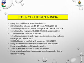 • Every fifth child in the world lives in India.
• 28 million child laborer aged 5-14 years, NFHS 2005-06
• 24 million girls married before the age of 18, DLHS-3, 2007-08
• 15 million child migrants, UNESCO/UNICED research 2013
• 11 million street children, Estimated
• 12 million adolescents girls have experienced physical violence
since age 15, Census 2011
• 33000 children in conflict with law as per NCRB S2013
• Every third malnourished child in the world lives in India.
• Every second Indian child is underweight.
• Three out of four children in India are anemic.
• Every second new-born has reduced learning capacity due to
iodine deficiency.
STATUS OF CHILDREN IN INDIA
 
