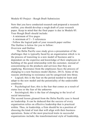 Module 03 Project - Rough Draft Submission
Now that you have conducted research and prepared a research
outline, you should develop a rough draft of your research
paper. Keep in mind that the final paper is due in Module 05.
Your Rough Draft should include:
· A minimum of five pages
· A minimum of 3 - 5 references
· Follow the logical path of your research paper outline
The Outline is below for you to follow:
Overview and Outline
The Delta Pacific case study gives a presentation of the
challenges that is typically faced by an organization which is in
the process of transiting to a new model of business and is
dependent on the expertise and knowledge of their employees in
building of the good relationship with the customer, instead of
concentrating on the products and services that they are
supplying. Resistance from the employees faces the process of
changing to a new business model (Kotter, 2013). Some of the
reasons attributing to resistance can be categorized into three;
• Logical; this is the fear on the period needed to learn and
adapt to the new model and the potentiality of the undesirable
conditions
• Psychological fear; this is the fear that comes as a result of
status loss or the fear of the unknown
• Sociological; this is the fear of changing to the level of
social interaction.
The second lesson gleaned from the Delta Pacific case is based
on leadership. It can be deduced that the success of every
organization relies on effective leadership that is practiced
within. Thus, in leadership, a firm should be in a position of
choosing the kind of trait that will align with their business
operations. Some of the most practiced traits in successful
organizations include; the transformational style of leadership,
 