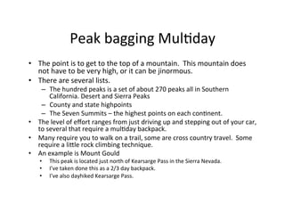 Peak	
  bagging	
  Mul-day	
  
•  The	
  point	
  is	
  to	
  get	
  to	
  the	
  top	
  of	
  a	
  mountain.	
  	
  This	
  mountain	
  does	
  
not	
  have	
  to	
  be	
  very	
  high,	
  or	
  it	
  can	
  be	
  jinormous.	
  	
  	
  
•  There	
  are	
  several	
  lists.	
  	
  	
  
–  The	
  hundred	
  peaks	
  is	
  a	
  set	
  of	
  about	
  270	
  peaks	
  all	
  in	
  Southern	
  
California.	
  Desert	
  and	
  Sierra	
  Peaks	
  
–  County	
  and	
  state	
  highpoints	
  
–  The	
  Seven	
  Summits	
  –	
  the	
  highest	
  points	
  on	
  each	
  con-nent.	
  
•  The	
  level	
  of	
  eﬀort	
  ranges	
  from	
  just	
  driving	
  up	
  and	
  stepping	
  out	
  of	
  your	
  car,	
  
to	
  several	
  that	
  require	
  a	
  mul-day	
  backpack.	
  	
  	
  
•  Many	
  require	
  you	
  to	
  walk	
  on	
  a	
  trail,	
  some	
  are	
  cross	
  country	
  travel.	
  	
  Some	
  
require	
  a	
  liHle	
  rock	
  climbing	
  technique.	
  
•  An	
  example	
  is	
  Mount	
  Gould	
  
•  This	
  peak	
  is	
  located	
  just	
  north	
  of	
  Kearsarge	
  Pass	
  in	
  the	
  Sierra	
  Nevada.	
  
•  I’ve	
  taken	
  done	
  this	
  as	
  a	
  2/3	
  day	
  backpack.	
  
•  I’ve	
  also	
  dayhiked	
  Kearsarge	
  Pass.	
  
 