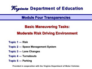 Basic Maneuvering Tasks:Basic Maneuvering Tasks:
Moderate Risk Driving EnvironmentModerate Risk Driving Environment
Topic 1 --Topic 1 -- RiskRisk
Topic 2 --Topic 2 -- Space Management SystemSpace Management System
Topic 3 --Topic 3 -- Lane ChangesLane Changes
Topic 4 --Topic 4 -- TurnaboutsTurnabouts
Topic 5 --Topic 5 -- ParkingParking
Module Four TransparenciesModule Four Transparencies
VirginiaVirginia Department of EducationDepartment of Education
Provided in cooperation with the Virginia Department of Motor VehiclesProvided in cooperation with the Virginia Department of Motor Vehicles
 