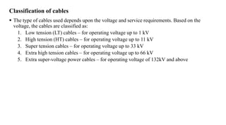 Classification of cables
 The type of cables used depends upon the voltage and service requirements. Based on the
voltage, the cables are classified as:
1. Low tension (LT) cables – for operating voltage up to 1 kV
2. High tension (HT) cables – for operating voltage up to 11 kV
3. Super tension cables – for operating voltage up to 33 kV
4. Extra high tension cables – for operating voltage up to 66 kV
5. Extra super-voltage power cables – for operating voltage of 132kV and above
 