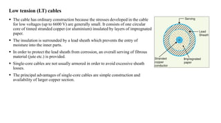 Low tension (LT) cables
 The cable has ordinary construction because the stresses developed in the cable
for low voltages (up to 6600 V) are generally small. It consists of one circular
core of tinned stranded copper (or aluminium) insulated by layers of impregnated
paper.
 The insulation is surrounded by a lead sheath which prevents the entry of
moisture into the inner parts.
 In order to protect the lead sheath from corrosion, an overall serving of fibrous
material (jute etc.) is provided.
 Single-core cables are not usually armored in order to avoid excessive sheath
losses.
 The principal advantages of single-core cables are simple construction and
availability of larger copper section.
 