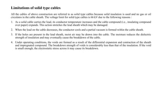 Limitations of solid type cables
All the cables of above construction are referred to as solid type cables because solid insulation is used and no gas or oil
circulates in the cable sheath. The voltage limit for solid type cables is 66 kV due to the following reasons :
1. As a solid cable carries the load, its conductor temperature increases and the cable compound (i.e., insulating compound
over paper) expands. This action stretches the lead sheath which may be damaged.
2. When the load on the cable decreases, the conductor cools and a partial vacuum is formed within the cable sheath.
3. If the holes are present in the lead sheath, moist air may be drawn into the cable. The moisture reduces the dielectric
strength of insulation and may eventually cause the breakdown of the cable.
4. Under operating conditions, the voids are formed as a result of the differential expansion and contraction of the sheath
and impregnated compound. The breakdown strength of voids is considerably less than that of the insulation. If the void
is small enough, the electrostatic stress across it may cause its breakdown.
 