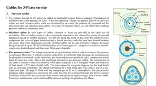 Cables for 3-Phase service
3. Pressure cables
 For voltages beyond 66 kV, solid type cables are unreliable because there is a danger of breakdown of
insulation due to the presence of voids. When the operating voltages are greater than 66 kV, pressure
cables are used. In such cables, voids are eliminated by increasing the pressure of compound and for
this reason they are called pressure cables. Two types of pressure cables, i.e., oil-filled cables and gas
pressure cables are commonly used:
 Oil-filled cables: In such types of cables, channels or ducts are provided in the cable for oil
circulation. The oil under pressure is kept constantly supplied to the channel by means of external
reservoirs placed at suitable distances (say 500 m) along the route of the cable. Oil under pressure
compresses the layers of paper insulation and is forced into any voids that may have formed between
the layers. Due to the elimination of voids, oil-filled cables can be used for higher voltages, the range
being from 66 kV up to 230 kV. Oil-filled cables are of three types viz., single-core conductor channel,
single-core sheath channel and three-core filler-space channels.
 Gas pressure cables: The voltage required to set up ionization inside a void increases as the pressure
is increased. Therefore, if ordinary cable is subjected to a sufficiently high pressure, the ionization can
be altogether eliminated. At the same time, the increased pressure produces radial compression which
tends to close any voids. This is the underlying principle of gas pressure cables. The construction of
the cable is similar to that of an ordinary solid type except that it is of triangular shape and thickness
of lead sheath is 75% that of solid cable. The main reason for triangular shape is that the lead sheath
acts as a pressure membrane. The sheath is protected by a thin metal tape. The cable is laid in a gas-
tight steel pipe. The pipe is filled with dry nitrogen gas at 12 to 15 atmospheres. The gas pressure
produces radial compression and closes the voids that may have formed between the layers of paper
insulation. Such cables can carry more load current and operate at higher voltages than a normal cable.
Moreover, maintenance cost is small and the nitrogen gas helps in quenching any flame.
 