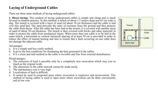 Laying of Underground Cables
There are three main methods of laying underground cables:
1. Direct laying: This method of laying underground cables is simple and cheap and is much
favored in modern practice. In this method, a trench of about 1.5 meters deep and 45 cm wide is
dug. The trench is covered with a layer of sand (of about 10 cm thickness) and the cable is laid
over this sand bed. The sand prevents the entry of moisture from the ground and thus protects
the cable from decay. After the cable has been laid in the trench, it is covered with another layer
of sand of about 10 cm thickness. The trench is then covered with bricks and other materials in
order to protect the cable from mechanical injury. When more than one cable is to be laid in the
same trench, a horizontal or vertical interaxial spacing of at least 30 cm is provided in order to
reduce the effect of mutual heating and also to ensure that a fault occurring on one cable does
not damage the adjacent cable.
Advantages:
a. It is a simple and less costly method.
b. It gives the best conditions for dissipating the heat generated in the cables.
c. It is a clean and safe method as the cable is invisible and free from external disturbances.
Disadvantages:
a. The extension of load is possible only by a completely new excavation which may cost as
much as the original work.
b. The alterations in the cable network cannot be made easily.
c. The maintenance cost is very high.
d. Localization of fault is difficult.
e. It cannot be used in congested areas where excavation is expensive and inconvenient. This
method of laying cables is used in open areas where excavation can be done conveniently
and at low cost.
 