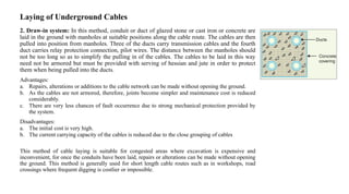Laying of Underground Cables
2. Draw-in system: In this method, conduit or duct of glazed stone or cast iron or concrete are
laid in the ground with manholes at suitable positions along the cable route. The cables are then
pulled into position from manholes. Three of the ducts carry transmission cables and the fourth
duct carries relay protection connection, pilot wires. The distance between the manholes should
not be too long so as to simplify the pulling in of the cables. The cables to be laid in this way
need not be armored but must be provided with serving of hessian and jute in order to protect
them when being pulled into the ducts.
Advantages:
a. Repairs, alterations or additions to the cable network can be made without opening the ground.
b. As the cables are not armored, therefore, joints become simpler and maintenance cost is reduced
considerably.
c. There are very less chances of fault occurrence due to strong mechanical protection provided by
the system.
Disadvantages:
a. The initial cost is very high.
b. The current carrying capacity of the cables is reduced due to the close grouping of cables
This method of cable laying is suitable for congested areas where excavation is expensive and
inconvenient, for once the conduits have been laid, repairs or alterations can be made without opening
the ground. This method is generally used for short length cable routes such as in workshops, road
crossings where frequent digging is costlier or impossible.
 