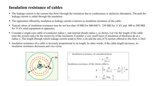 Insulation resistance of cables
 The leakage current is the current that flows through the insulation due to conductance or dielectric absorption. The path for
leakage current is radial through the insulation.
 The opposition offered by insulation to leakage current is known as insulation resistance of the cable.
 Typical values of insulation resistance may be not less than 10 MΩ for 400/440 V, 250 MΩ for 11 kV and 400 to 500 MΩ
for 33 kV rated equipment or apparatus.
 Consider a single-core cable of conductor radius r1 and internal sheath radius r2 as shown. Let l be the length of the cable
(into the screen) and ρ be the resistivity of the insulation. Consider a very small layer of insulation of thickness dx at a
radius x. The length through which leakage current tends to flow is dx and the area of X-section offered to this flow is 2πxl.
 Insulation resistance of a cable is inversely proportional to its length. In other words, if the cable length increases, its
insulation resistance decreases and vice-versa.
 