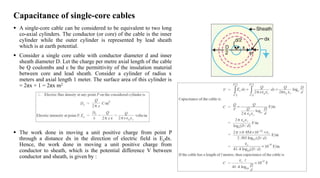 Capacitance of single-core cables
 A single-core cable can be considered to be equivalent to two long
co-axial cylinders. The conductor (or core) of the cable is the inner
cylinder while the outer cylinder is represented by lead sheath
which is at earth potential.
 Consider a single core cable with conductor diameter d and inner
sheath diameter D. Let the charge per metre axial length of the cable
be Q coulombs and ε be the permittivity of the insulation material
between core and lead sheath. Consider a cylinder of radius x
meters and axial length 1 meter. The surface area of this cylinder is
= 2πx × 1 = 2πx m2
 The work done in moving a unit positive charge from point P
through a distance dx in the direction of electric field is Exdx.
Hence, the work done in moving a unit positive charge from
conductor to sheath, which is the potential difference V between
conductor and sheath, is given by :
 