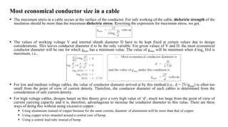 Most economical conductor size in a cable
 The maximum stress in a cable occurs at the surface of the conductor. For safe working of the cable, dielectric strength of the
insulation should be more than the maximum dielectric stress. Rewriting the expression for maximum stress, we get,
 The values of working voltage V and internal sheath diameter D have to be kept fixed at certain values due to design
considerations. This leaves conductor diameter d to be the only variable. For given values of V and D, the most economical
conductor diameter will be one for which gmax has a minimum value. The value of gmax will be minimum when d loge D/d is
maximum, i.e.,
 For low and medium voltage cables, the value of conductor diameter arrived at by this method (i.e., d = 2V/gmax) is often too
small from the point of view of current density. Therefore, the conductor diameter of such cables is determined from the
consideration of safe current density.
 For high voltage cables, designs based on this theory give a very high value of ‘d’, much too large from the point of view of
current carrying capacity and it is, therefore, advantageous to increase the conductor diameter to this value. There are three
ways of doing this without using excessive copper :
 Using aluminium instead of copper because for the same current, diameter of aluminium will be more than that of copper.
 Using copper wires stranded around a central core of hemp.
 Using a central lead tube instead of hemp.
 