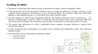 Grading of cables
 The process of achieving uniform dielectric stress in the dielectric of cables is known as grading of cables.
 It has already been shown that electrostatic (dielectric) stress in a single core cable has a maximum value (gmax) at the
conductor surface and goes on decreasing as we move towards the sheath. The maximum voltage that can be safely
applied to a cable depends upon gmax, i.e., electrostatic stress at the conductor surface.
 For safe working of a cable having homogeneous dielectric, the strength of dielectric must be more than gmax . If a
dielectric of high strength is used for a cable, it is useful only near the conductor where stress is maximum. But as we
move away from the conductor, the electrostatic stress decreases, so the dielectric will be unnecessarily over strong.
 The unequal stress distribution in a cable is undesirable because insulation of greater thickness is required which
increases the cable size.
 In order to overcome above disadvantage, it is necessary to have a uniform stress distribution in cables. This is known as
grading of cables.
 The following are the two main methods of grading of cables:
1. Capacitance grading
2. Intersheath grading
 
