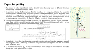 Capacitive grading
 The process of achieving uniformity in the dielectric stress by using layers of different dielectrics
(permittivities) is known as capacitance grading.
 In capacitance grading, the homogeneous dielectric is replaced by a composite dielectric. The composite
dielectric consists of various layers of different dielectrics in such a manner that relative permittivity εr of
any layer is inversely proportional to its distance from the center. Under such conditions, the dielectric stress
in the cable is same everywhere and the grading is ideal one. In practice, two or three dielectrics are used in
the decreasing order of permittivity; the dielectric of highest permittivity being used near the core.
 The capacitance grading can be explained by referring to Fig. There are three dielectrics of outer diameter d1,
d2 and D and of relative permittivity ε1, ε2 and ε3 respectively. If the permittivities are such that ε1 > ε2 > ε3
and the three dielectrics are worked at the same maximum stress.
 Obviously, V > V′, i.e., for given dimensions of the cable, a graded cable can be worked at a greater potential
than non-graded cable. Alternatively, for the same safe potential, the size of graded cable will be less than
that of non-graded cable.
 As the permissible values of gmax are peak values, therefore, all the voltages in above expression should be
taken as peak values and not the r.m.s. values.
 