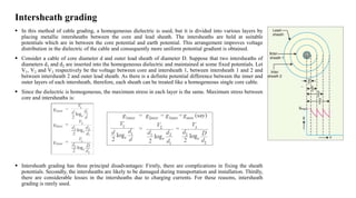 Intersheath grading
 In this method of cable grading, a homogeneous dielectric is used, but it is divided into various layers by
placing metallic intersheaths between the core and lead sheath. The intersheaths are held at suitable
potentials which are in between the core potential and earth potential. This arrangement improves voltage
distribution in the dielectric of the cable and consequently more uniform potential gradient is obtained.
 Consider a cable of core diameter d and outer lead sheath of diameter D. Suppose that two intersheaths of
diameters d1 and d2 are inserted into the homogeneous dielectric and maintained at some fixed potentials. Let
V1, V2 and V3 respectively be the voltage between core and intersheath 1, between intersheath 1 and 2 and
between intersheath 2 and outer lead sheath. As there is a definite potential difference between the inner and
outer layers of each intersheath, therefore, each sheath can be treated like a homogeneous single core cable.
 Since the dielectric is homogeneous, the maximum stress in each layer is the same. Maximum stress between
core and intersheaths is:
 Intersheath grading has three principal disadvantages: Firstly, there are complications in fixing the sheath
potentials. Secondly, the intersheaths are likely to be damaged during transportation and installation. Thirdly,
there are considerable losses in the intersheaths due to charging currents. For these reasons, intersheath
grading is rarely used.
 
