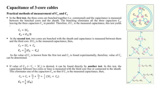 Capacitance of 3-core cables
Practical methods of measurement of Ce and Cc
 In the first test, the three cores are bunched together (i.e. commoned) and the capacitance is measured
between the bunched cores and the sheath. The bunching eliminates all the three capacitors Cc,
leaving the three capacitors Ce in parallel. Therefore, if C1 is the measured capacitance, this test yields
:
𝐶1 = 3𝐶𝑒
𝑪𝒆 = 𝑪𝟏/𝟑
 In the second test, two cores are bunched with the sheath and capacitance is measured between them
and the third core. If C2 is the measured capacitance, then,
𝐶2 = 2𝐶𝑐 + 𝐶𝑒
𝑪𝒄 =
𝟏
𝟐
(𝑪𝟐 − 𝑪𝒆)
As the value of Ce is known from the first test and C2 is found experimentally, therefore, value of Cc
can be determined.
 If value of CN (= Ce + 3Cc) is desired, it can be found directly by another test. In this test, the
capacitance between two cores or lines is measured with the third core free or connected to the sheath.
This eliminates one of the capacitors Ce so that if C3 is the measured capacitance, then,
𝐶3 = 𝐶𝑐 +
𝐶𝑐
2
+
𝐶𝑒
2
=
1
2
(3𝐶𝑐 + 𝐶𝑒)
𝑪𝟑 =
𝟏
𝟐
(𝑪𝑵)
 