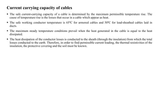 Current carrying capacity of cables
 The safe current-carrying capacity of a cable is determined by the maximum permissible temperature rise. The
cause of temperature rise is the losses that occur in a cable which appear as heat.
 The safe working conductor temperature is 65ºC for armored cables and 50ºC for lead-sheathed cables laid in
ducts.
 The maximum steady temperature conditions prevail when the heat generated in the cable is equal to the heat
dissipated.
 The heat dissipation of the conductor losses is conducted to the sheath (through the insulation) from which the total
losses conducted to the earth. Therefore, in order to find permissible current loading, the thermal resistivities of the
insulation, the protective covering and the soil must be known.
 