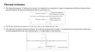 Thermal resistance
 The thermal resistance ‘S’ between two points in a medium (e.g. insulation) is equal to temperature difference between these
points divided by the heat flowing between them in a unit time, i.e.,
 The SI unit of thermal resistance is ºC per watt. This is also called thermal ohm.
 Like electrical resistance, thermal resistance ‘S’ is directly proportional to length ‘l’ in the direction of transmission of heat and
inversely proportional to the cross-sectional area ‘a’ at right angles to that direction.
 