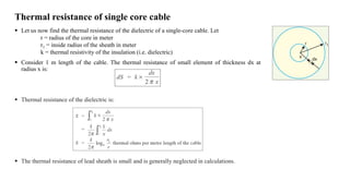 Thermal resistance of single core cable
 Let us now find the thermal resistance of the dielectric of a single-core cable. Let
r = radius of the core in meter
r1 = inside radius of the sheath in meter
k = thermal resistivity of the insulation (i.e. dielectric)
 Consider 1 m length of the cable. The thermal resistance of small element of thickness dx at
radius x is:
 Thermal resistance of the dielectric is:
 The thermal resistance of lead sheath is small and is generally neglected in calculations.
 