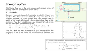 Murray Loop Test
The Murray loop test is the most common and accurate method of
locating earth fault or short-circuit fault in cables.
1. Earth fault:
Fig. shows the circuit diagram for locating the earth fault by Murray loop
test. Here AB is the sound cable and CD is the faulty cable; the earth fault
occurring at point F. The far end D of the faulty cable is joined to the far
end B of the sound cable through a low resistance link. Two variable
resistances P and Q are joined to ends A and C respectively and serve as
the ratio arms of the Wheatstone bridge. Let,
R = resistance of the conductor loop up to the fault from the test end
X = resistance of the other length of the loop
Note that P, Q, R and X are the four arms of the Wheatstone bridge. The
resistances P and Q are varied till the galvanometer indicates zero
deflection.
 