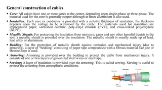 General construction of cables
 Core: All cables have one or more cores at the center, depending upon single-phase or three-phase. The
material used for the core is generally copper although at times aluminium is also used.
 Insulation: Each core or conductor is provided with a suitable thickness of insulation, the thickness
depends upon the voltage to be withstood by the cable. The materials used for insulation are
impregnated paper, varnished cambric, poly-vinyl chloride (PVC), and cross-linked polyethylene
(XLPE).
 Metallic Sheath: For protecting the insulation from moisture, gases and any other harmful liquids in the
soil, a metallic sheath is provided over the insulation. The metallic sheath is usually made up of lead,
lead alloy or aluminium.
 Bedding: For the protection of metallic sheath against corrosion and mechanical injury (due to
armoring), a layer of “bedding” consisting of paper tape compounded with a fibrous material like jute or
Hessian tape is used.
 Armoring: Armoring is provided over the bedding to protect the cable from mechanical injury. It
consists of one or two layers of galvanized steel wires or steel tape.
 Serving: A layer of insulation is provided over the armoring. This is called serving. Serving is useful to
protect the armoring from atmospheric conditions.
 