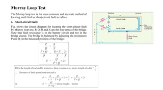 Murray Loop Test
The Murray loop test is the most common and accurate method of
locating earth fault or short-circuit fault in cables.
2. Short-circuit fault:
Fig. shows the circuit diagram for locating the short-circuit fault
by Murray loop test. P, Q, R and X are the four arms of the bridge.
Note that fault resistance is in the battery circuit and not in the
bridge circuit. The bridge in balanced by adjusting the resistances
P and Q. In the balanced position of the bridge:
 